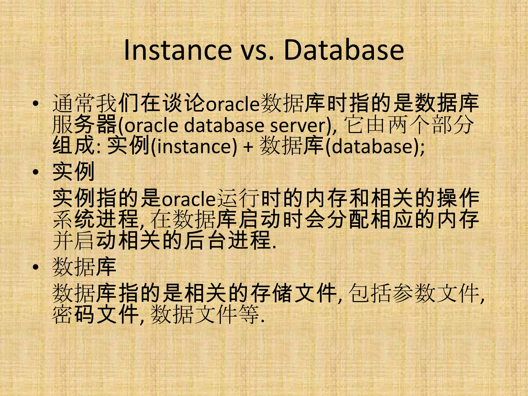 Instance vs. Database
• 通常我们在谈论oracle数据库时指的是数据库
  服务器(oracle database server), 它由两个部分
  组成: 实例(instance) + 数据库(database);
• 实例
  实例指的是oracle运行时的内存和相关的操作
  系统进程, 在数据库启动时会分配相应的内存
  并启动相关的后台进程.
• 数据库
  数据库指的是相关的存储文件, 包括参数文件,
  密码文件, 数据文件等.
 