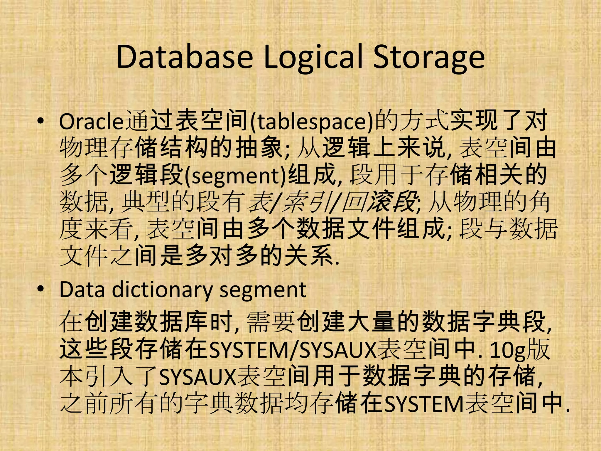Database Logical Storage
• Oracle通过表空间(tablespace)的方式实现了对
  物理存储结构的抽象; 从逻辑上来说, 表空间由
  多个逻辑段(segment)组成, 段用于存储相关的
  数据, 典型的段有表/索引/回滚段; 从物理的角
  度来看, 表空间由多个数据文件组成; 段与数据
  文件之间是多对多的关系.
• Data dictionary segment
  在创建数据库时, 需要创建大量的数据字典段,
  这些段存储在SYSTEM/SYSAUX表空间中. 10g版
  本引入了SYSAUX表空间用于数据字典的存储,
  之前所有的字典数据均存储在SYSTEM表空间中.
 