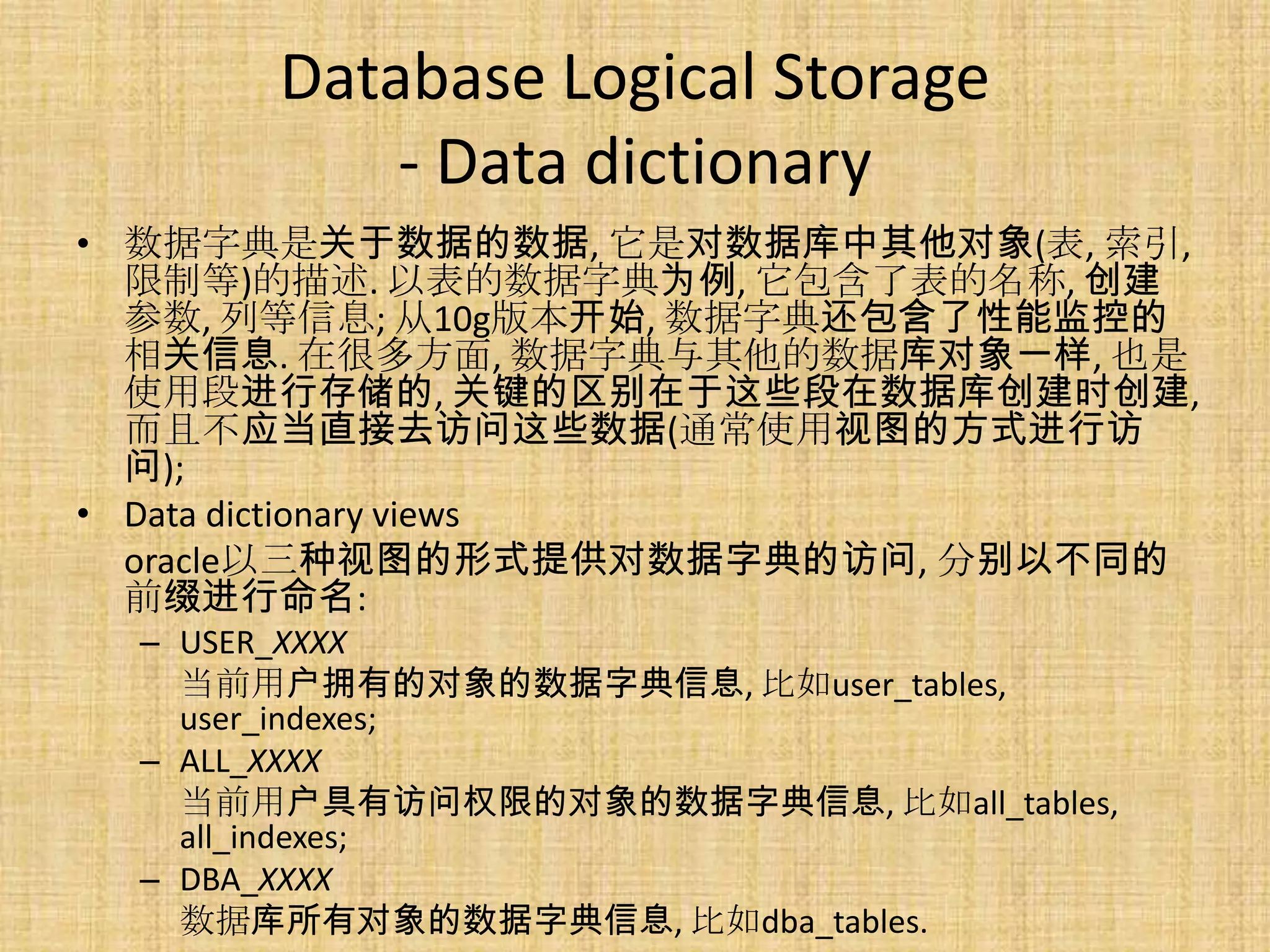 Database Logical Storage
          - Data dictionary
• 数据字典是关于数据的数据, 它是对数据库中其他对象(表, 索引,
  限制等)的描述. 以表的数据字典为例, 它包含了表的名称, 创建
  参数, 列等信息; 从10g版本开始, 数据字典还包含了性能监控的
  相关信息. 在很多方面, 数据字典与其他的数据库对象一样, 也是
  使用段进行存储的, 关键的区别在于这些段在数据库创建时创建,
  而且不应当直接去访问这些数据(通常使用视图的方式进行访
  问);
• Data dictionary views
  oracle以三种视图的形式提供对数据字典的访问, 分别以不同的
  前缀进行命名:
 – USER_XXXX
   当前用户拥有的对象的数据字典信息, 比如user_tables,
   user_indexes;
 – ALL_XXXX
   当前用户具有访问权限的对象的数据字典信息, 比如all_tables,
   all_indexes;
 – DBA_XXXX
   数据库所有对象的数据字典信息, 比如dba_tables.
 
