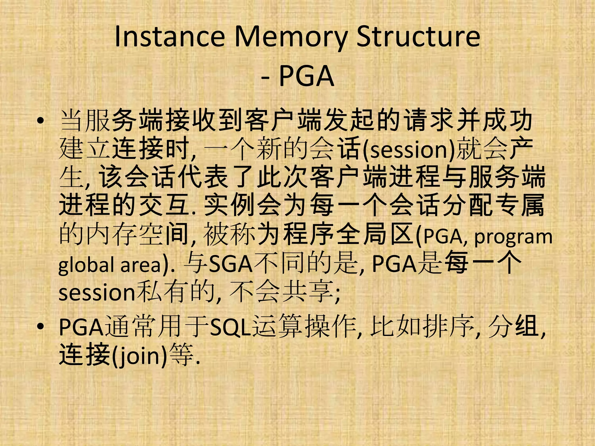Instance Memory Structure
              - PGA
• 当服务端接收到客户端发起的请求并成功
  建立连接时, 一个新的会话(session)就会产
  生, 该会话代表了此次客户端进程与服务端
  进程的交互. 实例会为每一个会话分配专属
  的内存空间, 被称为程序全局区(PGA, program
  global area). 与SGA不同的是, PGA是每一个
  session私有的, 不会共享;
• PGA通常用于SQL运算操作, 比如排序, 分组,
  连接(join)等.
 