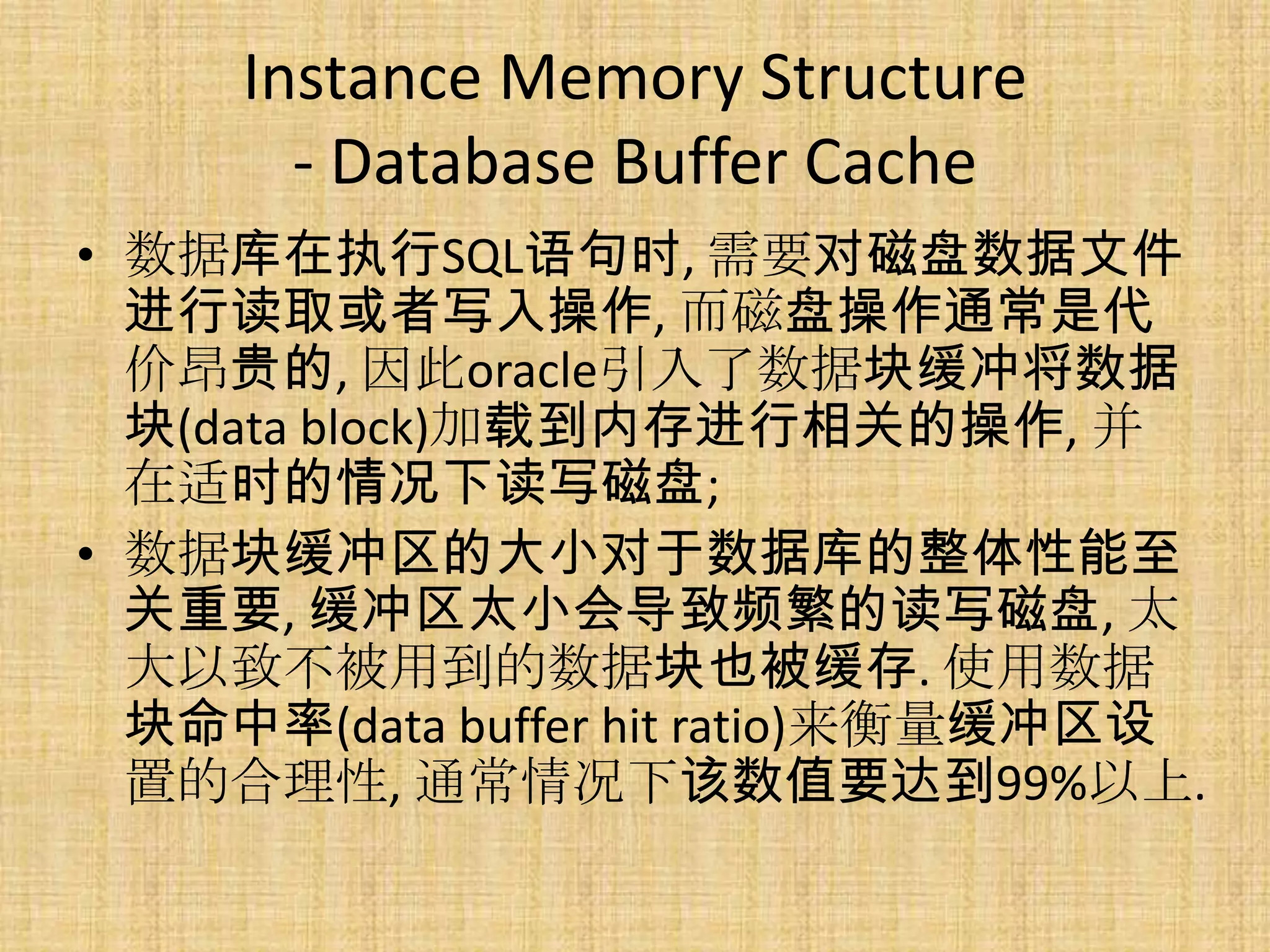 Instance Memory Structure
       - Database Buffer Cache
• 数据库在执行SQL语句时, 需要对磁盘数据文件
  进行读取或者写入操作, 而磁盘操作通常是代
  价昂贵的, 因此oracle引入了数据块缓冲将数据
  块(data block)加载到内存进行相关的操作, 并
  在适时的情况下读写磁盘;
• 数据块缓冲区的大小对于数据库的整体性能至
  关重要, 缓冲区太小会导致频繁的读写磁盘, 太
  大以致不被用到的数据块也被缓存. 使用数据
  块命中率(data buffer hit ratio)来衡量缓冲区设
  置的合理性, 通常情况下该数值要达到99%以上.
 