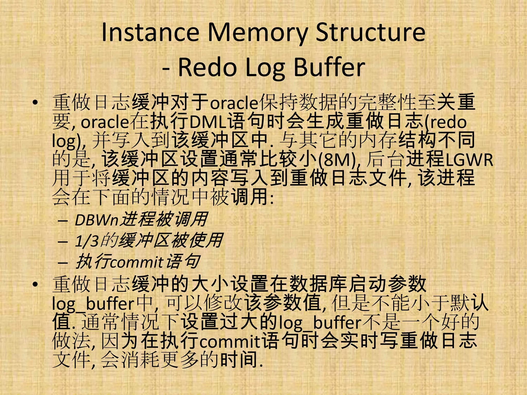 Instance Memory Structure
         - Redo Log Buffer
• 重做日志缓冲对于oracle保持数据的完整性至关重
  要, oracle在执行DML语句时会生成重做日志(redo
  log), 并写入到该缓冲区中. 与其它的内存结构不同
  的是, 该缓冲区设置通常比较小(8M), 后台进程LGWR
  用于将缓冲区的内容写入到重做日志文件, 该进程
  会在下面的情况中被调用:
 – DBWn进程被调用
 – 1/3的缓冲区被使用
 – 执行commit语句
• 重做日志缓冲的大小设置在数据库启动参数
  log_buffer中, 可以修改该参数值, 但是不能小于默认
  值. 通常情况下设置过大的log_buffer不是一个好的
  做法, 因为在执行commit语句时会实时写重做日志
  文件, 会消耗更多的时间.
 