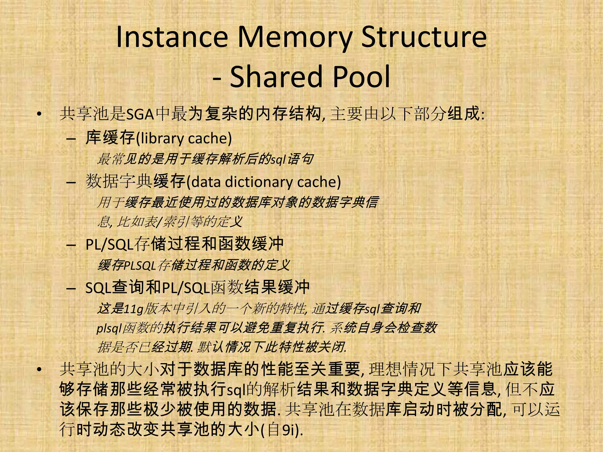 Instance Memory Structure
              - Shared Pool
• 共享池是SGA中最为复杂的内存结构, 主要由以下部分组成:
  – 库缓存(library cache)
     最常见的是用于缓存解析后的sql语句
  – 数据字典缓存(data dictionary cache)
     用于缓存最近使用过的数据库对象的数据字典信
     息, 比如表/索引等的定义
  – PL/SQL存储过程和函数缓冲
     缓存PLSQL存储过程和函数的定义
  – SQL查询和PL/SQL函数结果缓冲
     这是11g版本中引入的一个新的特性, 通过缓存sql查询和
     plsql函数的执行结果可以避免重复执行. 系统自身会检查数
     据是否已经过期. 默认情况下此特性被关闭.
• 共享池的大小对于数据库的性能至关重要, 理想情况下共享池应该能
  够存储那些经常被执行sql的解析结果和数据字典定义等信息, 但不应
  该保存那些极少被使用的数据. 共享池在数据库启动时被分配, 可以运
  行时动态改变共享池的大小(自9i).
 