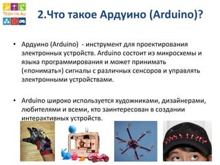 2.Что такое Ардуино (Arduino)? 
•Ардуино (Arduino) - инструмент для проектирования электронных устройств. Arduino состоит из микросхемы и языка программирования и может принимать («понимать») сигналы с различных сенсоров и управлять электронными устройствами. 
•Arduino широко используется художниками, дизайнерами, любителями и всеми, кто заинтересован в создании интерактивных устройств.  