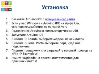 Установка 
1.Скачайте Arduino IDE с официального сайта 
2.Если у вас Windows и Arduino IDE из zip-файла, установите драйверы из папки drivers 
3.Подключите Arduino к компьютеру через USB 
4.Запустите Arduino IDE 
5.В «Tools → Board» выберите модель вашей платы 
6.В «Tools → Serial Port» выберите порт, куда она подключена 
7.Пишите программу или загружайте готовый пример из «File → Examples» 
8.Жмите «Upload» на панели инструментов для прошивки платы!  