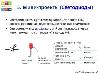 5. Мини-проекты (Светодиоды) 
•Светодиод (англ. Light Emitting Diode или просто LED) — энергоэффективная, надёжная, долговечная «лампочка» 
•Светодиод — вид диода, который светится, когда через него проходит ток от анода (+) к катоду (−). 
Падение напряжения 
VF 
Вольт 
Номинальный ток 
I 
Ампер 
Интенсивность (яркость) 
IV 
Кандела 
Длина волны (цвет) 
λ 
Нанометр 
Основные характеристики 
http://wiki.amperka.ru/  