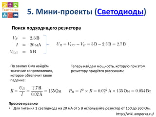 5. Мини-проекты (Светодиоды) 
Поиск подходящего резистора 
По закону Ома найдём значение сопротивления, которое обеспечит такое падение: 
Теперь найдём мощность, которую при этом резистору придётся рассеивать: 
Простое правило 
•Для питания 1 светодиода на 20 мА от 5 В используйте резистор от 150 до 360 Ом. 
http://wiki.amperka.ru/  