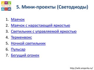 5. Мини-проекты (Светодиоды) 
1.Маячок 
2.Маячок с нарастающей яркостью 
3.Светильник с управляемой яркостью 
4.Терменвокс 
5.Ночной светильник 
6.Пульсар 
7.Бегущий огонек 
http://wiki.amperka.ru/  