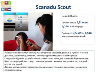 Scanadu Scout 
Цена: 200 долл. 
Собрал около 1,6 млн. долл. на Indiegogo 
Привлек 10,5 млн. долл. венчурных инвестиций 
Устройство подносится к виску и за 10 секунд собирает данные о пульсе, частоте дыхания, кровяном давлении, температура и эмоциональном стрессе. 
Следующий девайс разработчиков: анализатор мочи для прогноза беременности. 
Вместе эти устройства станут сильным диагностическим инструментом, который всегда под рукой. 
Данные могут автоматически записывать в карту пациента и попадать «на стол» лечащему врачу.  