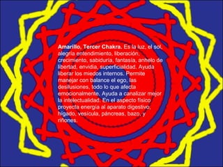 Amarillo, Tercer Chakra. Es la luz, el sol,
alegría entendimiento, liberación,
crecimiento, sabiduría, fantasía, anhelo de
libertad, envidia, superficialidad. Ayuda
liberar los miedos internos. Permite
manejar con balance el ego, las
desilusiones, todo lo que afecta
emocionalmente. Ayuda a canalizar mejor
la intelectualidad. En el aspecto físico
proyecta energía al aparato digestivo,
hígado, vesícula, páncreas, bazo, y
riñones.
 