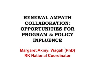 RENEWAL AMPATH COLLABORATION: OPPORTUNITIES FOR PROGRAM & POLICY INFLUENCE  Margaret Akinyi Wagah (PhD) RK National Coordinator 