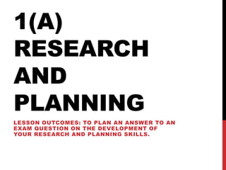 1(A)
RESEARCH
AND
PLANNING
LESSON OUTCOMES: TO PLAN AN ANSWER TO AN
EXAM QUESTION ON THE DEVELOPMENT OF
YOUR RESEARCH AND PLANNING SKILLS.
 