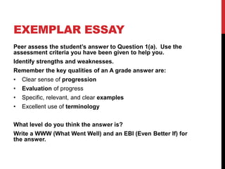 EXEMPLAR ESSAY
Peer assess the student’s answer to Question 1(a). Use the
assessment criteria you have been given to help you.
Identify strengths and weaknesses.
Remember the key qualities of an A grade answer are:
• Clear sense of progression
• Evaluation of progress
• Specific, relevant, and clear examples
• Excellent use of terminology
What level do you think the answer is?
Write a WWW (What Went Well) and an EBI (Even Better If) for
the answer.
 