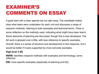 EXAMINER’S
COMMENTS ON ESSAY
A good start with a clear agenda set out right away. The candidate makes
clear what tasks were undertaken for each unit and discusses a range of
research methods, referring to both examples and technical terms. There is
some reflection on the methods used, indicating what might have been learnt.
Some elements of planning are discussed, though this is less developed. The
A2 work is glossed over a little, with less reference to specific examples.
Overall, there is a sense of structure and development in this response, but it
would be better if it were supported by more concrete examples.
High level 3 (B)
WWW: identifies research methods with examples and terminology, some
reflection.
EBI: more specific examples (especially of planning and A2).
 