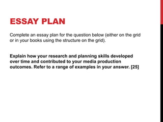 ESSAY PLAN
Complete an essay plan for the question below (either on the grid
or in your books using the structure on the grid).
Explain how your research and planning skills developed
over time and contributed to your media production
outcomes. Refer to a range of examples in your answer. [25]
 