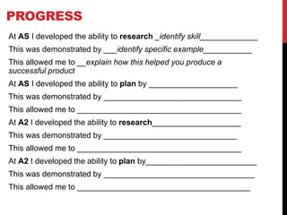 PROGRESS
At AS I developed the ability to research _identify skill_____________
This was demonstrated by ___identify specific example___________
This allowed me to __explain how this helped you produce a
successful product
At AS I developed the ability to plan by ____________________
This was demonstrated by _______________________________
This allowed me to _____________________________________
At A2 I developed the ability to research____________________
This was demonstrated by ______________________________
This allowed me to _____________________________________
At A2 I developed the ability to plan by_________________________
This was demonstrated by __________________________________
This allowed me to _______________________________________
 