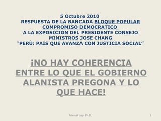 5 Octubre 2010  RESPUESTA DE LA BANCADA  BLOQUE POPULAR COMPROMISO DEMOCRATICO  A LA EXPOSICION DEL PRESIDENTE CONSEJO MINISTROS JOSE CHANG “ PERÙ: PAIS QUE AVANZA CON JUSTICIA SOCIAL” ¡NO HAY COHERENCIA ENTRE LO QUE EL GOBIERNO ALANISTA PREGONA Y LO QUE HACE! Manuel Lajo Ph.D. 
