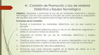 Objetivo: Organizar y promover el uso de los materiales didácticos y equipo
tecnológico con los que cuenta la escuela así como procurar la adquisición
de aquellos que sean necesarios para el logro de los aprendizajes.
Funciones de la Comisión:
1. Revisar e inventariar los materiales didácticos con los que cuenta la
escuela
2. Clasificar el material didáctico para su uso en las diferentes asignaturas y
darlos a conocer a todos los docentes.
3. Organizar el control de uso de los materiales didácticos y equipo
audiovisual.
4. Clasificar por colecciones y géneros, el acervo bibliográfico con los que
cuenta la institución y darle a cada docente una copia de su inventario.
5. Organizar el horario de visita de la biblioteca.
6. Promover que cada docente registre en la libreta de visitas, el o los
contenidos trabajados en la biblioteca escolar
4.- Comisión de Promoción y Uso de Material
Didáctico y Equipo Tecnológico
 