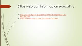 Sitios web con información educativa
1. http://aulamultigrado.blogspot.mx/2009/03/imagenes-de-mi-
escuela.html
2. http://es.wordpress.com/tag/escuelas-multigrado/
 