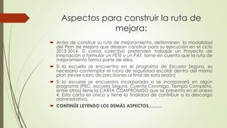  Antes de construir su ruta de mejoramiento, determinen la modalidad
del Plan de Mejora que desean construir para su ejecución en el ciclo
2013-2014. Si como colectivo pretenden trabajar un Proyecto de
Innovación o formular un PETE y un PAT, tome en cuenta que la ruta de
mejoramiento forma parte de ellos.
 Si la escuela se encuentra en el programa de Escuela Segura, es
necesario contemplar el rubro de seguridad escolar dentro del mismo
plan (revise rubro de precisiones al final de esta sesión)
 Si la escuela se encuentra incorporada o se incorporará en algún
programa (PEC, escuela Segura, Cuenta Conmigo, Tiempo Completo,
entre otros) llene la CARTA COMPROMISO que se presenta en el anexo
4. Esta carta es única y tiene la finalidad de contribuir a la descarga
administrativa.
 CONTINÚE LEYENDO LOS DEMÁS ASPECTOS………
Aspectos para construir la ruta de
mejora:
 