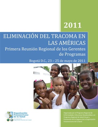2011
ELIMINACIÓN DEL TRACOMA EN
              LAS AMÉRICAS
Primera Reunión Regional de los Gerentes
                          de Programas
            Bogotá D.C., 23 – 25 de mayo de 2011




                                  Organizada por el Programa Regional de
                                  Enfermedades Infecciosas Desatendidas y el
                                  Programa Regional de Salud Visual y
                                  Prevención de la Ceguera de la Organización
                                  Panamericana de la Salud            1
 