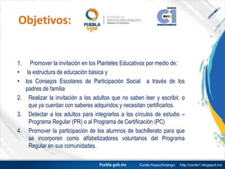 Objetivos:
1. Promover la invitación en los Planteles Educativos por medio de:
• la estructura de educación básica y
• los Consejos Escolares de Participación Social a través de los
padres de familia
2. Realizar la invitación a los adultos que no saben leer y escribir, o
que ya cuentan con saberes adquiridos y necesitan certificarlos.
3. Detectar a los adultos para integrarlos a los círculos de estudio –
Programa Regular (PR) o al Programa de Certificación (PC)
4. Promover la participación de los alumnos de bachillerato para que
se incorporen como alfabetizadores voluntarios del Programa
Regular en sus comunidades.
Corde Huauchinango. http://corde1.blogspot.mx
 