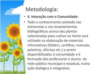 Metodologia:
• 4. Interação com a Comunidade:
• Todo o conhecimento coletado nas
entrevistas e nos levantamentos
bibliográficos acerca das plantas
selecionadas para cultivo no Horto será
utilizado na elaboração de materiais
informativos (folders, cartilhas, manuais,
palestras, oficinas etc.) a serem
disponibilizados à comunidade e à
formação dos professores e alunos da
rede pública municipal e estadual, numa
ação dialógica e integrativa.

 