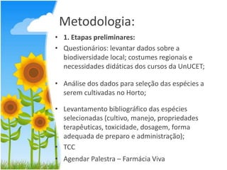 Metodologia:
• 1. Etapas preliminares:
• Questionários: levantar dados sobre a
biodiversidade local; costumes regionais e
necessidades didáticas dos cursos da UnUCET;
• Análise dos dados para seleção das espécies a
serem cultivadas no Horto;
• Levantamento bibliográfico das espécies
selecionadas (cultivo, manejo, propriedades
terapêuticas, toxicidade, dosagem, forma
adequada de preparo e administração);
• TCC
• Agendar Palestra – Farmácia Viva

 