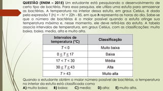 QUESTÃO (ENEM – 2015) Um estudante está pesquisando o desenvolvimento de
certo tipo de bactéria. Para essa pesquisa, ele utiliza uma estufa para armazenar
as bactérias. A temperatura no interior dessa estufa, em graus Celsius, é dada
pela expressão T (h) = - h2
+ 22h - 85, em que h representa as horas do dia. Sabe-se
que o número de bactérias é o maior possível quando a estufa atinge sua
temperatura máxima e, nesse momento, ele deve retirá-las da estufa. A tabela
associa intervalos de temperatura, em graus Celsius, com as classificações: muito
baixa, baixa, media, alta e muito alta.
Quando o estudante obtém o maior número possível de bactérias, a temperatura
no interior da estufa está classificada como
A) muito baixa; B) baixa; C) media; D) alta; E) muito alta.
 