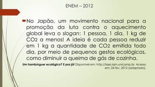 ENEM – 2012
No Japão, um movimento nacional para a
promoção da luta contra o aquecimento
global leva o slogan: 1 pessoa, 1 dia, 1 kg de
CO2 a menos! A ideia é cada pessoa reduzir
em 1 kg a quantidade de CO2 emitida todo
dia, por meio de pequenos gestos ecológicos,
como diminuir a queima de gás de cozinha.
Um hambúrguer ecológico? E pra já! Disponível em: http://lqes.iqm.unicamp.br. Acesso
em: 24 fev. 2012 (adaptado).
 