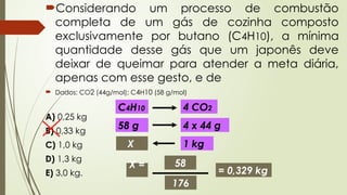 Considerando um processo de combustão
completa de um gás de cozinha composto
exclusivamente por butano (C4H10), a mínima
quantidade desse gás que um japonês deve
deixar de queimar para atender a meta diária,
apenas com esse gesto, e de
 Dados: CO2 (44g/mol); C4H10 (58 g/mol)
A) 0,25 kg
B) 0,33 kg
C) 1,0 kg
D) 1,3 kg
E) 3,0 kg.
C4H10 4 CO2
58 g 4 x 44 g
1 kg
X
X = 58
176
= 0,329 kg
 