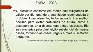 ENEM – 2013
O brasileiro consome em média 500 miligramas de
cálcio por dia, quando a quantidade recomendada é
o dobro. Uma alimentação balanceada é a melhor
decisão para evitar problemas no futuro, como a
osteoporose, uma doença que atinge os ossos. Ela
se caracteriza pela diminuição substancial de massa
óssea, tornando os ossos frágeis e mais suscetíveis
a fraturas.
Disponível em: www.anvisa.gov.br. Acesso em: 1 ago. 2012 (adaptado).
 