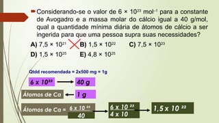 Considerando-se o valor de 6 × 1023
mol–1
para a constante
de Avogadro e a massa molar do cálcio igual a 40 g/mol,
qual a quantidade mínima diária de átomos de cálcio a ser
ingerida para que uma pessoa supra suas necessidades?
A) 7,5 × 1021
B) 1,5 × 1022
C) 7,5 × 1023
D) 1,5 × 1025
E) 4,8 × 1025
Qtdd recomendada = 2x500 mg = 1g
6 x 10²³ 40 g
Átomos de Ca 1 g
Átomos de Ca = 6 x 10 ²³
40 4 x 10
6 x 10 ²³ 1,5 x 10 ²²
 