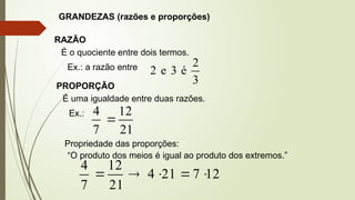 GRANDEZAS (razões e proporções)
RAZÃO
É o quociente entre dois termos.
Ex.: a razão entre
3
2
é
3
e
2
PROPORÇÃO
É uma igualdade entre duas razões.
Ex.:
21
12
7
4

Propriedade das proporções:
“O produto dos meios é igual ao produto dos extremos.”
12
7
21
4
21
12
7
4





 
