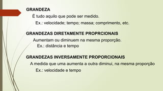 GRANDEZA
É tudo aquilo que pode ser medido.
Ex.: velocidade; tempo; massa; comprimento, etc.
GRANDEZAS DIRETAMENTE PROPRCIONAIS
Aumentam ou diminuem na mesma proporção.
Ex.: distância e tempo
GRANDEZAS INVERSAMENTE PROPORCIONAIS
A medida que uma aumenta a outra diminui, na mesma proporção
Ex.: velocidade e tempo
 