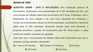 REGRA DE TRÊS
QUESTÃO (ENEM – 2015 2ª APLICAÇÃO) Uma confecção possuía 36
funcionários, alcançando uma produtividade de 5 400 camisetas por dia, com
uma jornada de trabalho diária dos funcionários de 6 horas. Entretanto, com o
lançamento da nova coleção e de uma nova campanha de marketing, o
número de encomendas cresceu de forma acentuada, aumentando a demanda
diária para 21 600 camisetas. Buscando atender essa nova demanda, a
empresa aumentou o quadro de funcionários para 96. Ainda assim, a carga
horária de trabalho necessita ser ajustada.
Qual deve ser a nova jornada de trabalho diária dos funcionários para que a
empresa consiga atender a demanda?
A) 1 hora e 30 minutos; B) 2 horas e 15 minutos; C) 9 horas;
D) 16 horas; E) 24 horas.
 