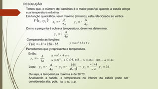 RESOLUÇÃO
Temos que, o número de bactérias é o maior possível quando a estufa atinge
sua temperatura máxima
Em função quadrática, valor máximo (mínimo), está relacionado ao vértice.
 
v
v y
x
V ;
a
b
xv
2


a
yv
4



Como a pergunta é sobre a temperatura, devemos determinar:
a
yv
4



Comparando as funções:
85
22
²
)
( 


 h
h
h
T c
x
b
x
a
y 

 ²
Percebemos que y representa a temperatura.
Então:
a
yv
4



    144
340
484
85
1
4
22
4
2
2


















 c
a
b
Logo:
 
36
4
144
1
4
144
4











 v
v
v
v y
y
y
a
y
Ou seja, a temperatura máxima é de 36 ºC.
Analisando a tabela, a temperatura no interior da estufa pode ser
considerada alta, pois, 43
36
30 

 