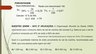 PORCENTAGEM
TAXA PERCENTUAL: Razão com denominador 100
Ex.:
28
,
0
100
28
%
28 
 07
,
0
100
7
%
7 

450
12
,
0 
Calcular: 12 % de 450.
54

QUESTÃO (ENEM – 2015 2ª APLICAÇÃO) A Organização Mundial da Saúde (OMS)
recomenda que o consumo diário de sal de cozinha não exceda 5 g. Sabe-se que o sal de
cozinha é composto por 40% de sódio e 60% de cloro.
Disponível em: http://portal.saude.gov.br. Acesso em: 29 fev. 2012 (adaptado).
Qual é a quantidade máxima de sódio proveniente do sal de cozinha, recomendada pela
OMS, que uma pessoa pode ingerir por dia?
A) 1 250 mg; B) 2 000 mg; C) 3 000 mg; D) 5 000 mg; E) 12 500 mg
 