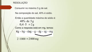 RESOLUÇÃO
Consumir no máximo 5 g de sal.
Na composição do sal, 40% é sódio.
Então a quantidade máxima de sódio é:
g
5
de
%
40
5
4
,
0  g
2

Como a resposta está em mg, temos:
000
1
2 mg
000
2

 