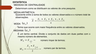 ESTATÍSTICA
MEDIDAS DE CENTRALIDADE
Determinam como se distribuem os valores de uma pesquisa.
MÉDIA ARITMÉTICA:
Quociente entre a soma de todos os valores observados e o número total de
observações.
n
X
X
X
X
X n





...
3
2
1
MODA  
O
M
Termo que ocorre com maior frequência entre os valores observados.
MEDIANA  
E
M
É um termo central. Divide o conjunto de dados em duas partes com o
mesmo número de elementos.

 
2
1
n
X
M E número ímpar de termos;




2
1
2
2
n
n X
X
M E
número par de termos.
 