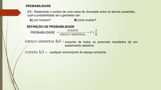 PROBABILIDADE
EX.: Realizando o sorteio de uma caixa de chocolate entre os alunos presentes,
qual a probabilidade de o ganhador ser:
A) Um homem? B) Uma mulher?
DEFINIÇÃO DE PROBABILIDADE
PROBABILIDADE




E
P
AMOSTRAL
ESPAÇO
EVENTO
  

AMOSTRAL
ESPAÇO conjunto de todos os possíveis resultados de um
experimento aleatório.
  
E
EVENTO qualquer subconjunto do espaço amostral.
 