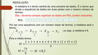 RESOLUÇÃO
A mediana é o termo central de uma amostra de dados. É o termo que
divide a sequência de dados em duas partes com o mesmo número de
termos.
Obs.: devemos sempre organizar os dados em ROL (ordem crescente).
ROL 2 3 4 6 8 10 12 15 15
Por ser uma sequência com um número ímpar de termos, a mediana será o
termo:
2
1

n
X
2
1
9 
 X
2
10
X
 5
X
 , ou seja, a mediana é 8.
Para a média temos:
9
15
15
12
10
8
6
4
3
2 








M
9
75

M 3
,
8

 M
 