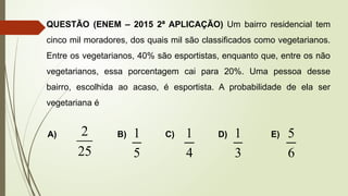 QUESTÃO (ENEM – 2015 2ª APLICAÇÃO) Um bairro residencial tem
cinco mil moradores, dos quais mil são classificados como vegetarianos.
Entre os vegetarianos, 40% são esportistas, enquanto que, entre os não
vegetarianos, essa porcentagem cai para 20%. Uma pessoa desse
bairro, escolhida ao acaso, é esportista. A probabilidade de ela ser
vegetariana é
A) B) C) D) E)
5
1
4
1
3
1
6
5
25
2
 