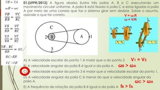 01.(UFPR/2012) A figura abaixo ilustra três polias A, B e C executando um
movimento circular uniforme. A polia B está fixada à polia C e estas ligadas à polia
A por meio de uma correia que faz o sistema girar sem deslizar. Sobre o assunto,
assinale o que for correto.
A) A velocidade escalar do ponto 1 é maior que a do ponto 2
B) A velocidade angular da polia B é igual a da polia A.
C) A velocidade escalar do ponto 3 é maior que a velocidade escalar do ponto 1.
D) A velocidade angular da polia C é menor do que a velocidade angular da
polia A.
E) A frequência de rotação da polia B é igual a da polia A
V1 = V2
ωB > ωA
V = ω.R
ω = V/R
ωC > ωA
fB > fA
 