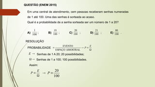 QUESTÃO (ENEM 2015)
Em uma central de atendimento, cem pessoas receberam senhas numeradas
de 1 até 100. Uma das senhas é sorteada ao acaso.
Qual é a probabilidade de a senha sorteada ser um número de 1 a 20?
A) ; B) ; C) ; D) ; E) .
100
1
100
19
100
20
100
21
100
80
RESOLUÇÃO
PROBABILIDADE




E
P
AMOSTRAL
ESPAÇO
EVENTO

E Senhas de 1 A 20; 20 possibilidades;

 Senhas de 1 a 100; 100 possibilidades.
Assim:


E
P
100
20

 P
 