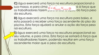 C) água exercerá uma força na escultura proporcional a
sua massa, e para cima. Esta força se somará á força que
os trabalhadores fazem para anular a ação da força peso
da escultura.
D) água exercerá uma força na escultura para baixo, e
esta passará a receber uma força ascendente do piso da
piscina. Esta força ajudará a anular a ação da força peso
na escultura.
E) água exercerá uma força na escultura proporcional ao
seu volume, e para cima. Esta força se somará à força que
os trabalhadores fazem, podendo resultar em uma força
ascendente maior que o peso da escultura.
E = dlíquido Vimerso g.
 
