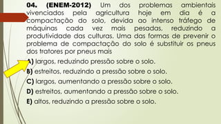 04. (ENEM-2012) Um dos problemas ambientais
vivenciados pela agricultura hoje em dia é a
compactação do solo, devida ao intenso tráfego de
máquinas cada vez mais pesadas, reduzindo a
produtividade das culturas. Uma das formas de prevenir o
problema de compactação do solo é substituir os pneus
dos tratores por pneus mais
A) largos, reduzindo pressão sobre o solo.
B) estreitos, reduzindo a pressão sobre o solo.
C) largos, aumentando a pressão sobre o solo.
D) estreitos, aumentando a pressão sobre o solo.
E) altos, reduzindo a pressão sobre o solo.
 