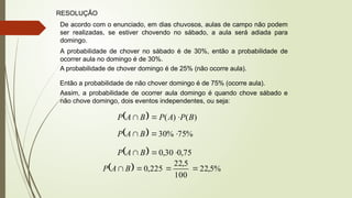 RESOLUÇÃO
De acordo com o enunciado, em dias chuvosos, aulas de campo não podem
ser realizadas, se estiver chovendo no sábado, a aula será adiada para
domingo.
A probabilidade de chover no sábado é de 30%, então a probabilidade de
ocorrer aula no domingo é de 30%.
A probabilidade de chover domingo é de 25% (não ocorre aula).
Então a probabilidade de não chover domingo é de 75% (ocorre aula).
Assim, a probabilidade de ocorrer aula domingo é quando chove sábado e
não chove domingo, dois eventos independentes, ou seja:
  )
(
)
( B
P
A
P
B
A
P 


  %
75
%
30 

 B
A
P
  75
,
0
30
,
0 

 B
A
P
  %
5
,
22
100
5
,
22
225
,
0 


 B
A
P
 