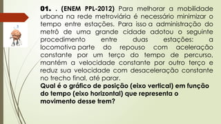 01. . (ENEM PPL-2012) Para melhorar a mobilidade
urbana na rede metroviária é necessário minimizar o
tempo entre estações. Para isso a administração do
metrô de uma grande cidade adotou o seguinte
procedimento entre duas estações: a
locomotiva parte do repouso com aceleração
constante por um terço do tempo de percurso,
mantém a velocidade constante por outro terço e
reduz sua velocidade com desaceleração constante
no trecho final, até parar.
Qual é o gráfico de posição (eixo vertical) em função
do tempo (eixo horizontal) que representa o
movimento desse trem?
 