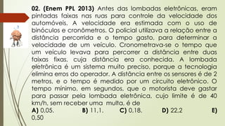 02. (Enem PPL 2013) Antes das lombadas eletrônicas, eram
pintadas faixas nas ruas para controle da velocidade dos
automóveis. A velocidade era estimada com o uso de
binóculos e cronômetros. O policial utilizava a relação entre a
distância percorrida e o tempo gasto, para determinar a
velocidade de um veículo. Cronometrava-se o tempo que
um veículo levava para percorrer a distância entre duas
faixas fixas, cuja distância era conhecida. A lombada
eletrônica é um sistema muito preciso, porque a tecnologia
elimina erros do operador. A distância entre os sensores é de 2
metros, e o tempo é medido por um circuito eletrônico. O
tempo mínimo, em segundos, que o motorista deve gastar
para passar pela lombada eletrônica, cujo limite é de 40
km/h, sem receber uma multa, é de
A) 0,05. B) 11,1. C) 0,18. D) 22,2 E)
0,50
 